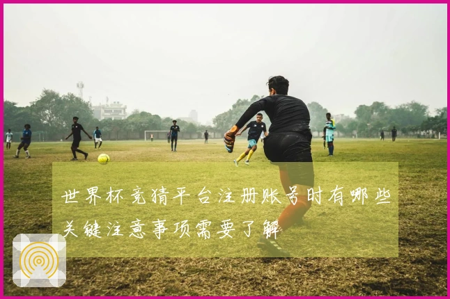 世界杯竞猜平台注册账号时有哪些关键注意事项需要了解