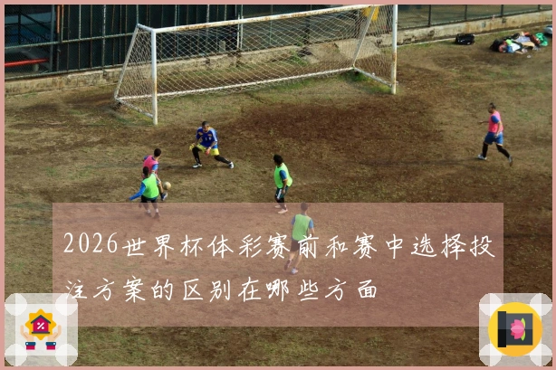 2026世界杯体彩赛前和赛中选择投注方案的区别在哪些方面
